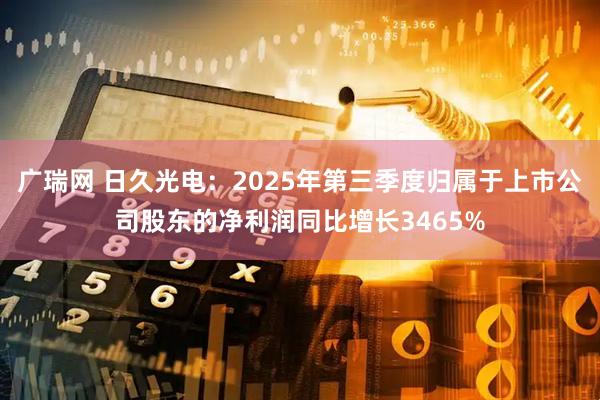 广瑞网 日久光电：2025年第三季度归属于上市公司股东的净利润同比增长3465%