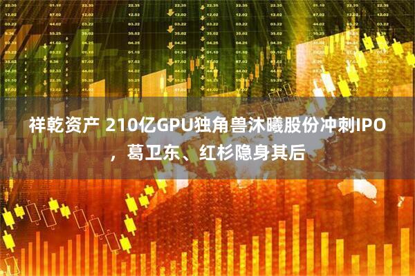 祥乾资产 210亿GPU独角兽沐曦股份冲刺IPO，葛卫东、红杉隐身其后