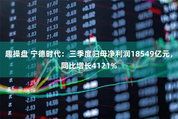 趣操盘 宁德时代：三季度归母净利润18549亿元，同比增长4121%