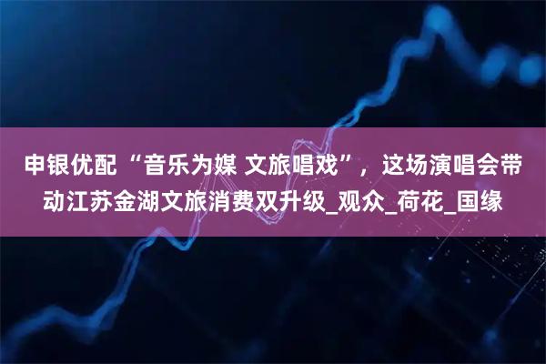 申银优配 “音乐为媒 文旅唱戏”，这场演唱会带动江苏金湖文旅消费双升级_观众_荷花_国缘