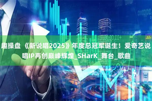 趣操盘 《新说唱2025》年度总冠军诞生!爱奇艺说唱IP再创巅峰辉煌_SHarK_舞台_歌曲