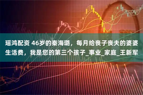 瑶鸿配资 46岁的秦海璐,每月给丧子丧夫的婆婆生活费,我是您的第三个孩子_事业_家庭_王新军