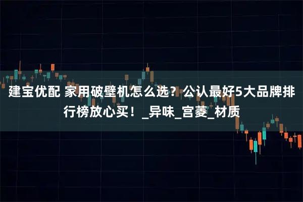 建宝优配 家用破壁机怎么选？公认最好5大品牌排行榜放心买！_异味_宫菱_材质