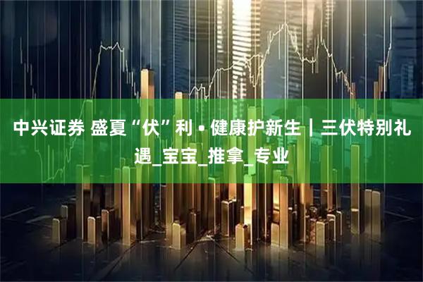 中兴证券 盛夏“伏”利 • 健康护新生｜三伏特别礼遇_宝宝_推拿_专业