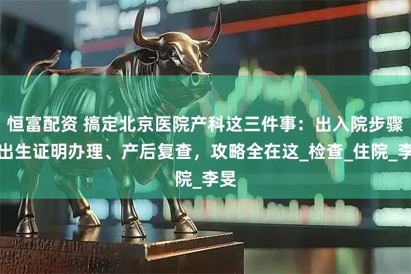 恒富配资 搞定北京医院产科这三件事:出入院步骤、出生证明办理、产后复查,攻略全在这_检查_住院_李旻