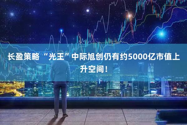 长盈策略 “光王”中际旭创仍有约5000亿市值上升空间！