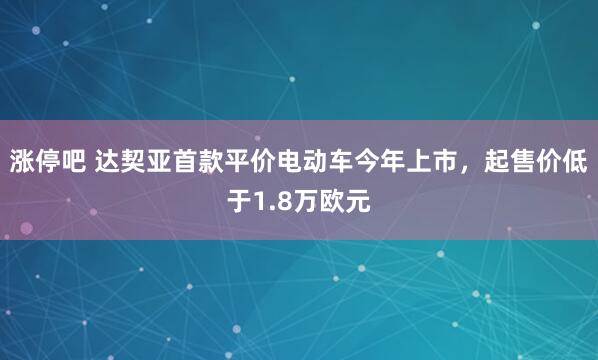 涨停吧 达契亚首款平价电动车今年上市，起售价低于1.8万欧元