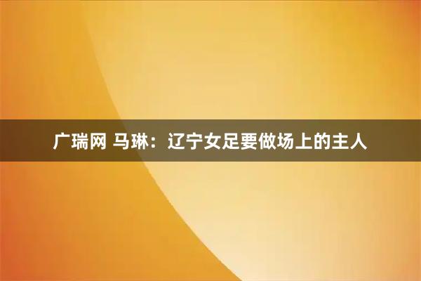 广瑞网 马琳：辽宁女足要做场上的主人