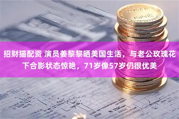 招财猫配资 演员姜黎黎晒美国生活,与老公玫瑰花下合影状态惊艳,71岁像57岁仍很优美