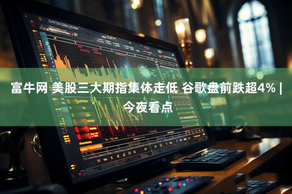 富牛网 美股三大期指集体走低 谷歌盘前跌超4% | 今夜看点
