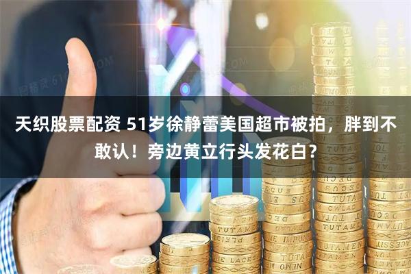 天织股票配资 51岁徐静蕾美国超市被拍，胖到不敢认！旁边黄立行头发花白？
