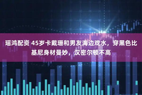瑶鸿配资 45岁卡戴珊和男友海边戏水,穿黑色比基尼身材曼妙,汉密尔顿不高