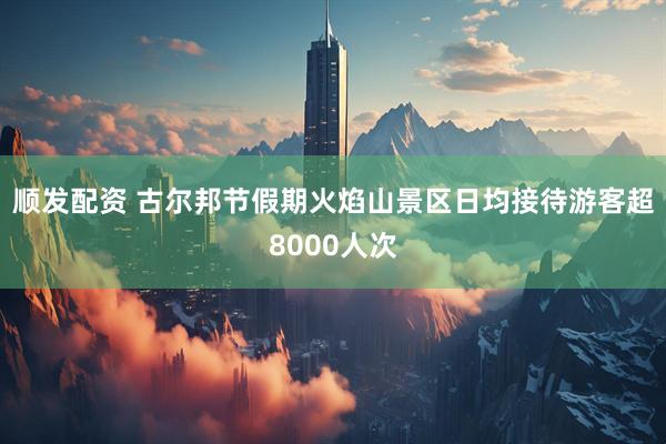 顺发配资 古尔邦节假期火焰山景区日均接待游客超8000人次
