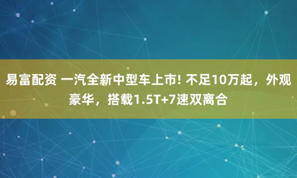 易富配资 一汽全新中型车上市! 不足10万起，外观豪华，搭载1.5T+7速双离合