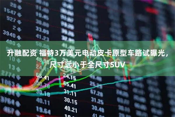 升融配资 福特3万美元电动皮卡原型车路试曝光,尺寸远小于全尺寸SUV