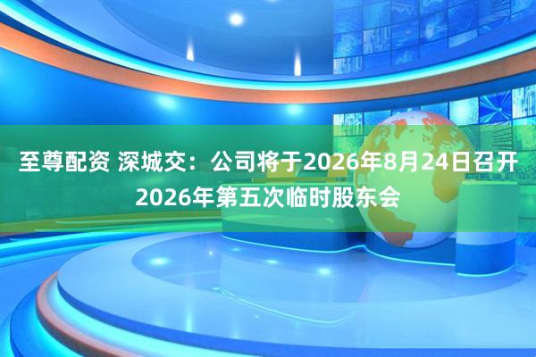 至尊配资 深城交：公司将于2026年8月24日召开2026年第五次临时股东会