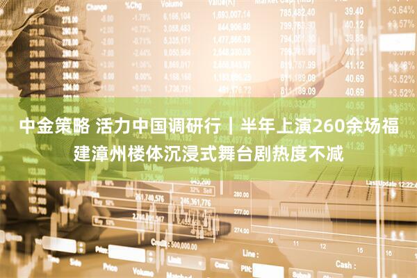 中金策略 活力中国调研行｜半年上演260余场福建漳州楼体沉浸式舞台剧热度不减