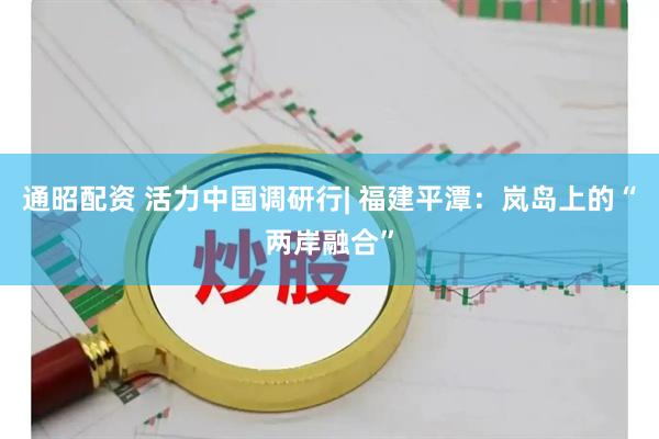 通昭配资 活力中国调研行| 福建平潭：岚岛上的“两岸融合”