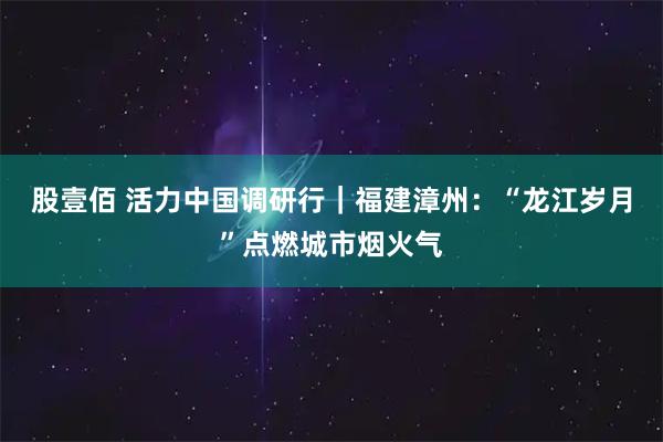 股壹佰 活力中国调研行｜福建漳州：“龙江岁月”点燃城市烟火气