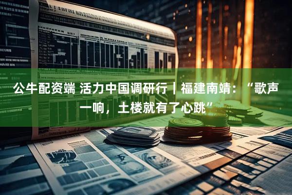 公牛配资端 活力中国调研行｜福建南靖：“歌声一响，土楼就有了心跳”