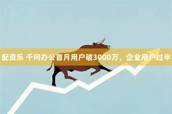 配资乐 千问办公首月用户破3000万，企业用户过半