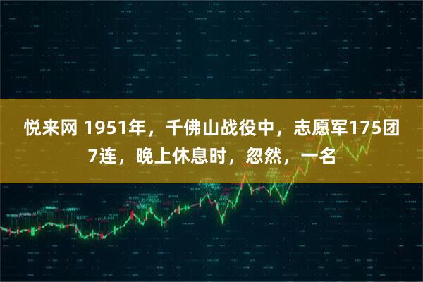 悦来网 1951年,千佛山战役中,志愿军175团7连,晚上休息时,忽然,一名